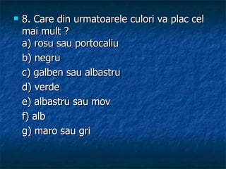 8. Care din urmatoarele culori va plac cel mai mult ? a) rosu sau portocaliu b) negru c) galben sau albastru  d) verde e) albastru sau mov  f) alb  g) maro sau gri 