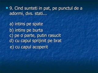 9.  Cind sunteti in pat, pe punctul de a adormi, dvs. stati... a) intins pe spate  b) intins pe burta c) pe o parte, putin rasucit d) cu capul sprijinit pe brat    e) cu capul acoperit  