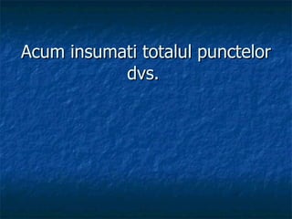 Acum insumati totalul punctelor dvs.   