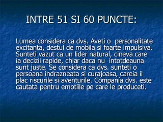 INTRE 51 SI 60 PUNCTE: Lumea considera ca dvs. Aveti o  personalitate excitanta, destul de mobila si foarte impulsiva. Sunteti vazut ca un lider natural, cineva care ia decizii rapide, chiar daca nu  intotdeauna sunt juste. Se considera ca dvs. sunteti o persoana indrazneata si curajoasa, careia ii plac riscurile si aventurile. Companía dvs. este cautata pentru emotiile pe care le produceti. 