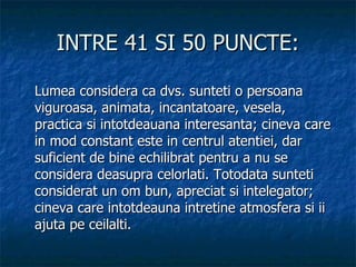 INTRE 41 SI 50 PUNCTE: Lumea considera ca dvs. sunteti o persoana viguroasa, animata, incantatoare, vesela, practica si intotdeauana interesanta; cineva care in mod constant este in centrul atentiei, dar suficient de bine echilibrat pentru a nu se considera deasupra celorlati. Totodata sunteti considerat un om bun, apreciat si intelegator; cineva care intotdeauna intretine atmosfera si ii ajuta pe ceilalti. 