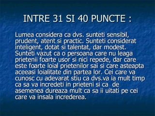 INTRE 31 SI 40 PUNCTE : Lumea considera ca dvs. sunteti sensibil, prudent, atent si practic. Sunteti considerat inteligent, dotat si talentat, dar modest. Sunteti vazut ca o persoana care nu leaga prietenii foarte usor si nici repede, dar care este foarte loial prietenilor sai si care asteapta aceeasi loialitate din partea lor. Cei care va cunosc cu adevarat stiu ca dvs.va ia mult timp ca sa va incredeti in prieteni si ca  de asemenea dureaza mult ca sa ii uitati pe cei care va insala increderea.  