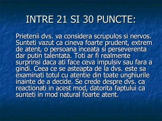 INTRE 21 SI 30 PUNCTE: Prietenii dvs. va considera scrupulos si nervos. Sunteti vazut ca cineva foarte prudent, extrem de atent, o persoana inceata si perseverenta dar putin talentata. Toti ar fi realmente surprinsi daca ati face ceva impulsiv sau fara a gindi. Ceea ce se asteapta de la dvs. este sa examinati totul cu atentie din toate unghiurile inainte de a decide. Se crede despre dvs. ca reactionati in acest mod, datorita faptului ca sunteti in mod natural foarte atent.  