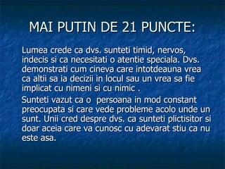 MAI PUTIN DE 21 PUNCTE: Lumea crede ca dvs. sunteti timid, nervos, indecis si ca necesitati o atentie speciala. Dvs. demonstrati cum cineva care intotdeauna vrea ca altii sa ia decizii in locul sau un vrea sa fie implicat cu nimeni si cu nimic .    Sunteti vazut ca o  persoana in mod constant preocupata si care vede probleme acolo unde un sunt. Unii cred despre dvs. ca sunteti plictisitor si doar aceia care va cunosc cu adevarat stiu ca nu este asa. 