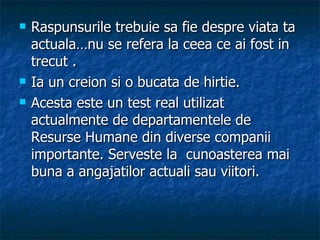 Raspunsurile trebuie sa fie despre viata ta actuala…nu se refera la ceea ce ai fost in trecut . Ia un creion si o bucata de hirtie.  Acesta este un test real utilizat actualmente de departamentele de Resurse Humane din diverse companii importante. Serveste la  cunoasterea mai buna a angajatilor actuali sau viitori. 
