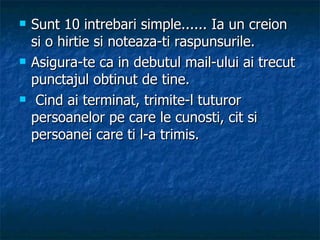 Sunt 10 intrebari simple...... Ia un creion si o hirtie si noteaza-ti raspunsurile.  Asigura-te ca in debutul mail-ului ai trecut punctajul obtinut de tine.  Cind ai terminat, trimite-l tuturor persoanelor pe care le cunosti, cit si persoanei care ti l-a trimis.   