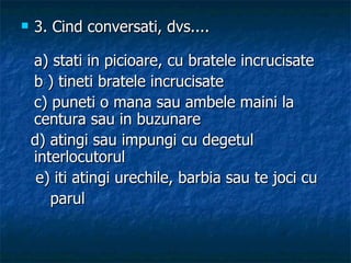 3. Cind conversati, dvs.... a) stati in picioare, cu bratele incrucisate  b ) tineti bratele incrucisate  c) puneti o mana sau ambele maini la centura sau in buzunare d) atingi sau impungi cu degetul interlocutorul e) iti atingi urechile, barbia sau te joci cu  parul 