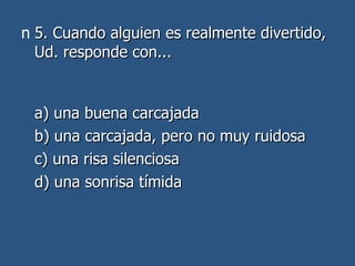 5. Cuando alguien es realmente divertido, Ud. responde con... a) una buena carcajada  b) una carcajada, pero no muy ruidosa  c) una risa silenciosa  d) una sonrisa tímida 