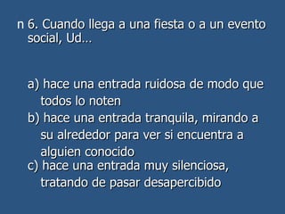6. Cuando llega a una fiesta o a un evento social, Ud… a) hace una entrada ruidosa de modo que todos lo noten  b) hace una entrada tranquila, mirando a su alrededor para ver si encuentra a  alguien conocido c) hace una entrada muy silenciosa,  tratando de pasar desapercibido  