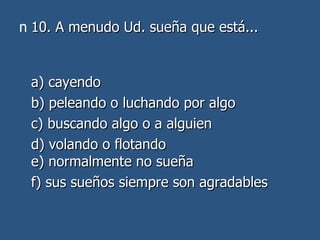 10. A menudo Ud. sueña que está... a) cayendo  b) peleando o luchando por algo  c) buscando algo o a alguien  d) volando o flotando e) normalmente no sueña  f) sus sueños siempre son agradables 