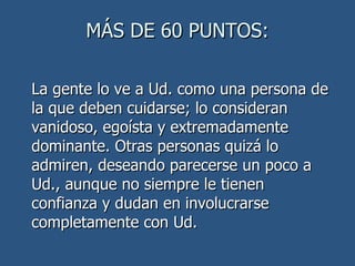 MÁS DE 60 PUNTOS: La gente lo ve a Ud. como una persona de la que deben cuidarse; lo consideran vanidoso, egoísta y extremadamente dominante. Otras personas quizá lo admiren, deseando parecerse un poco a Ud., aunque no siempre le tienen confianza y dudan en involucrarse completamente con Ud.  