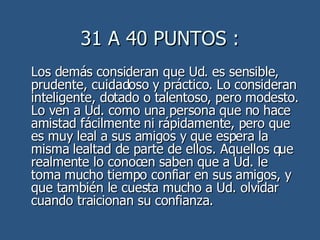 31 A 40 PUNTOS : Los demás consideran que Ud. es sensible, prudente, cuidadoso y práctico. Lo consideran inteligente, dotado o talentoso, pero modesto. Lo ven a Ud. como una persona que no hace amistad fácilmente ni rápidamente, pero que es muy leal a sus amigos y que espera la misma lealtad de parte de ellos. Aquellos que realmente lo conocen saben que a Ud. le toma mucho tiempo confiar en sus amigos, y que también le cuesta mucho a Ud. olvidar cuando traicionan su confianza.  