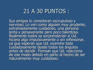 21 A 30 PUNTOS : Sus amigos lo consideran escrupuloso y nervioso. Lo ven como alguien muy prudente, extremadamente cuidadoso, una persona lenta y perseverante pero poco talentosa. Realmente todos se sorprenderían si Ud. hiciera algo impulsivamente o sin reflexionar, ya que esperan que Ud. examine todo cuidadosamente desde todos los ángulos antes de decidir. Piensan que Ud. reacciona de ese modo debido en parte al hecho de ser naturalmente muy cuidadoso.  