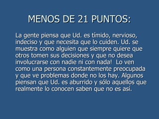 MENOS DE 21 PUNTOS: La gente piensa que Ud. es tímido, nervioso, indeciso y que necesita que lo cuiden. Ud. se muestra como alguien que siempre quiere que otros tomen sus decisiones y que no desea involucrarse con nadie ni con nada!  Lo ven como una persona constantemente preocupada y que ve problemas donde no los hay. Algunos piensan que Ud. es aburrido y sólo aquellos que realmente lo conocen saben que no es así.  