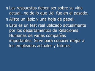 Las respuestas deben ser sobre su vida actual…no de lo que Ud. fue en el pasado. Aliste un lápiz y una hoja de papel.  Este es un test real utilizado actualmente por los departamentos de Relaciones Humanas de varias compañías importantes. Sirve para conocer mejor a los empleados actuales y futuros. 