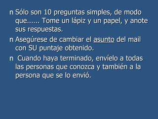 Sólo son 10 preguntas simples, de modo que...... Tome un lápiz y un papel, y anote sus respuestas.  Asegúrese de cambiar el  asunto  del mail con SU puntaje obtenido.  Cuando haya terminado, envíelo a todas las personas que conozca y también a la persona que se lo envió.  