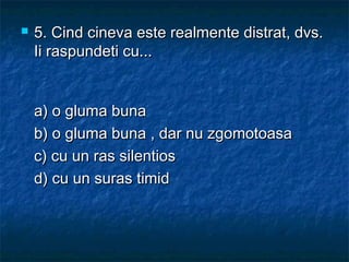  5.5. Cind cineva este realmente distrat, dvs.Cind cineva este realmente distrat, dvs.
Ii raspundeti cu...Ii raspundeti cu...
a) o gluma bunaa) o gluma buna
b) o gluma buna , dar nu zgomotoasab) o gluma buna , dar nu zgomotoasa
c) cu un ras silentiosc) cu un ras silentios
d) cu un suras timidd) cu un suras timid
 