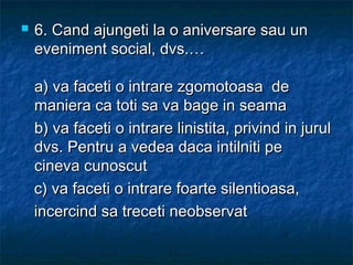  6.6. Cand ajungeti la o aniversare sau unCand ajungeti la o aniversare sau un
eveniment social, dvs.…eveniment social, dvs.…
a) va faceti o intrare zgomotoasa dea) va faceti o intrare zgomotoasa de
maniera ca toti sa va bage in seamamaniera ca toti sa va bage in seama
b) va faceti o intrare linistita, privind in jurulb) va faceti o intrare linistita, privind in jurul
dvs. Pentru a vedea daca intilniti pedvs. Pentru a vedea daca intilniti pe
cineva cunoscutcineva cunoscut
c) va faceti o intrare foarte silentioasa,c) va faceti o intrare foarte silentioasa,
incercind sa treceti neobservatincercind sa treceti neobservat
 