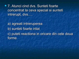  7.7. Atunci cind dvs. Sunteti foarteAtunci cind dvs. Sunteti foarte
concentrat la ceva special si sunteticoncentrat la ceva special si sunteti
intrerupt, dvs.…intrerupt, dvs.…
a) agreati intrerupereaa) agreati intreruperea
b) sunteti foarte iritatb) sunteti foarte iritat
c) puteti reactiona in oricare din cele douac) puteti reactiona in oricare din cele doua
formeforme
 