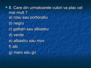  8. Care din urmatoarele culori va plac cel8. Care din urmatoarele culori va plac cel
mai mult ?mai mult ?
a) rosu sau portocaliua) rosu sau portocaliu
b) negrub) negru
c) galben sau albastruc) galben sau albastru
d) verded) verde
e) albastru sau move) albastru sau mov
f) albf) alb
g) maro sau grig) maro sau gri
 