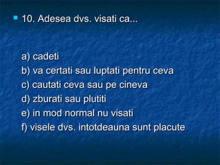  10.10. Adesea dvs. visati ca...Adesea dvs. visati ca...
a) cadetia) cadeti
b) va certati sau luptati pentru cevab) va certati sau luptati pentru ceva
c) cautati ceva sau pe cinevac) cautati ceva sau pe cineva
d) zburati sau plutitid) zburati sau plutiti
e) in mod normal nu visatie) in mod normal nu visati
f) visele dvs. intotdeauna sunt placutef) visele dvs. intotdeauna sunt placute
 