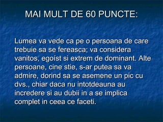 MAI MULT DE 60 PUNCTE:MAI MULT DE 60 PUNCTE:
Lumea va vede ca pe o persoana de careLumea va vede ca pe o persoana de care
trebuie sa se fereasca; va consideratrebuie sa se fereasca; va considera
vanitos, egoíst si extrem de dominant. Altevanitos, egoíst si extrem de dominant. Alte
persoane, cine stie, s-ar putea sa vapersoane, cine stie, s-ar putea sa va
admire, dorind sa se asemene un pic cuadmire, dorind sa se asemene un pic cu
dvs., chiar daca nu intotdeauna audvs., chiar daca nu intotdeauna au
incredere si au dubii in a se implicaincredere si au dubii in a se implica
complet in ceea ce faceti.complet in ceea ce faceti.
 