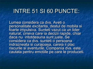 INTRE 51 SI 60 PUNCTE:INTRE 51 SI 60 PUNCTE:
Lumea considera ca dvs. Aveti oLumea considera ca dvs. Aveti o
personalitate excitanta, destul de mobila sipersonalitate excitanta, destul de mobila si
foarte impulsiva. Sunteti vazut ca un liderfoarte impulsiva. Sunteti vazut ca un lider
natural, cineva care ia decizii rapide, chiarnatural, cineva care ia decizii rapide, chiar
daca nu intotdeauna sunt juste. Sedaca nu intotdeauna sunt juste. Se
considera ca dvs. sunteti o persoanaconsidera ca dvs. sunteti o persoana
indrazneata si curajoasa, careia ii placindrazneata si curajoasa, careia ii plac
riscurile si aventurile. Companía dvs. esteriscurile si aventurile. Companía dvs. este
cautata pentru emotiile pe care le produceti.cautata pentru emotiile pe care le produceti.
 