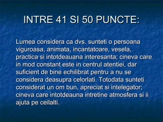 INTRE 41 SI 50 PUNCTE:INTRE 41 SI 50 PUNCTE:
Lumea considera ca dvs. sunteti o persoanaLumea considera ca dvs. sunteti o persoana
viguroasa, animata, incantatoare, vesela,viguroasa, animata, incantatoare, vesela,
practica si intotdeauana interesanta; cineva carepractica si intotdeauana interesanta; cineva care
in mod constant este in centrul atentiei, darin mod constant este in centrul atentiei, dar
suficient de bine echilibrat pentru a nu sesuficient de bine echilibrat pentru a nu se
considera deasupra celorlati. Totodata sunteticonsidera deasupra celorlati. Totodata sunteti
considerat un om bun, apreciat si intelegator;considerat un om bun, apreciat si intelegator;
cineva care intotdeauna intretine atmosfera si iicineva care intotdeauna intretine atmosfera si ii
ajuta pe ceilalti.ajuta pe ceilalti.
 