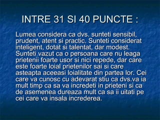 INTRE 31 SI 40 PUNCTE :INTRE 31 SI 40 PUNCTE :
Lumea considera ca dvs. sunteti sensibil,Lumea considera ca dvs. sunteti sensibil,
prudent, atent si practic. Sunteti consideratprudent, atent si practic. Sunteti considerat
inteligent, dotat si talentat, dar modest.inteligent, dotat si talentat, dar modest.
Sunteti vazut ca o persoana care nu leagaSunteti vazut ca o persoana care nu leaga
prietenii foarte usor si nici repede, dar careprietenii foarte usor si nici repede, dar care
este foarte loial prietenilor sai si careeste foarte loial prietenilor sai si care
asteapta aceeasi loialitate din partea lor. Ceiasteapta aceeasi loialitate din partea lor. Cei
care va cunosc cu adevarat stiu ca dvs.va iacare va cunosc cu adevarat stiu ca dvs.va ia
mult timp ca sa va incredeti in prieteni si camult timp ca sa va incredeti in prieteni si ca
de asemenea dureaza mult ca sa ii uitati pede asemenea dureaza mult ca sa ii uitati pe
cei care va insala increderea.cei care va insala increderea.
 
