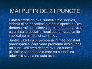MAI PUTIN DE 21 PUNCTE:MAI PUTIN DE 21 PUNCTE:
Lumea crede ca dvs. sunteti timid, nervos,Lumea crede ca dvs. sunteti timid, nervos,
indecis si ca necesitati o atentie speciala. Dvs.indecis si ca necesitati o atentie speciala. Dvs.
demonstrati cum cineva care intotdeauna vreademonstrati cum cineva care intotdeauna vrea
ca altii sa ia decizii in locul sau un vrea sa fieca altii sa ia decizii in locul sau un vrea sa fie
implicat cu nimeni si cu nimic .implicat cu nimeni si cu nimic .
   Sunteti vazut ca o persoana in mod constantSunteti vazut ca o persoana in mod constant
preocupata si care vede probleme acolo undepreocupata si care vede probleme acolo unde
un sunt. Unii cred despre dvs. ca suntetiun sunt. Unii cred despre dvs. ca sunteti
plictisitor si doar aceia care va cunosc cuplictisitor si doar aceia care va cunosc cu
adevarat stiu ca nu este asa.adevarat stiu ca nu este asa.
 