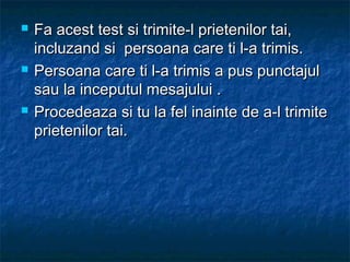  Fa acest test si trimite-l prietenilor tai,Fa acest test si trimite-l prietenilor tai,
incluzand si persoana care ti l-a trimis.incluzand si persoana care ti l-a trimis.
 Persoana care ti l-a trimis a pus punctajulPersoana care ti l-a trimis a pus punctajul
sau la inceputul mesajului .sau la inceputul mesajului .
 Procedeaza si tu la fel inainte de a-l trimiteProcedeaza si tu la fel inainte de a-l trimite
prietenilor tai.prietenilor tai.
 