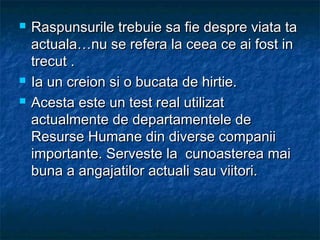  Raspunsurile trebuie sa fie despre viata taRaspunsurile trebuie sa fie despre viata ta
actuala…nu se refera la ceea ce ai fost inactuala…nu se refera la ceea ce ai fost in
trecut .trecut .
 Ia un creion si o bucata de hirtie.Ia un creion si o bucata de hirtie.
 Acesta este un test real utilizatAcesta este un test real utilizat
actualmente de departamentele deactualmente de departamentele de
Resurse Humane din diverse companiiResurse Humane din diverse companii
importante. Serveste la cunoasterea maiimportante. Serveste la cunoasterea mai
buna a angajatilor actuali sau viitori.buna a angajatilor actuali sau viitori.
 