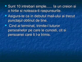  Sunt 10 intrebari simple...... Ia un creion siSunt 10 intrebari simple...... Ia un creion si
o hirtie si noteaza-ti raspunsurile.o hirtie si noteaza-ti raspunsurile.
 Asigura-te ca in debutul mail-ului ai trecutAsigura-te ca in debutul mail-ului ai trecut
punctajul obtinut de tine.punctajul obtinut de tine.
 Cind ai terminat, trimite-l tuturorCind ai terminat, trimite-l tuturor
persoanelor pe care le cunosti, cit sipersoanelor pe care le cunosti, cit si
persoanei care ti l-a trimis.persoanei care ti l-a trimis.
 