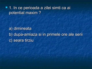  1. In ce perioada a zilei simti ca ai1. In ce perioada a zilei simti ca ai
potential maxim ?potential maxim ?
a) dimineataa) dimineata
b) dupa-amiaza si in primele ore ale seriib) dupa-amiaza si in primele ore ale serii
c) seara tirziuc) seara tirziu
 