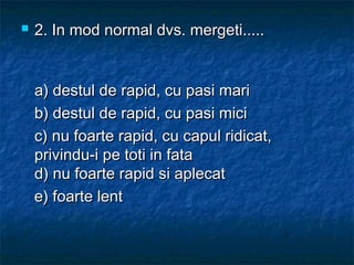  2. In mod normal dvs. mergeti.....2. In mod normal dvs. mergeti.....
a) destul de rapid, cu pasi maria) destul de rapid, cu pasi mari
b) destul de rapid, cu pasi micib) destul de rapid, cu pasi mici
c) nu foarte rapid, cu capul ridicat,c) nu foarte rapid, cu capul ridicat,
privindu-i pe toti in fataprivindu-i pe toti in fata
d) nu foarte rapid si aplecat d) nu foarte rapid si aplecat 
e) foarte lente) foarte lent
 