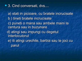  3. Cind conversati, dvs....3. Cind conversati, dvs....
a) stati in picioare, cu bratele incrucisatea) stati in picioare, cu bratele incrucisate
b ) tineti bratele incrucisateb ) tineti bratele incrucisate
c) puneti o mana sau ambele maini lac) puneti o mana sau ambele maini la
centura sau in buzunarecentura sau in buzunare
d) atingi sau impungi cu degetuld) atingi sau impungi cu degetul
interlocutorulinterlocutorul
e) iti atingi urechile, barbia sau te joci cue) iti atingi urechile, barbia sau te joci cu
parulparul
 
