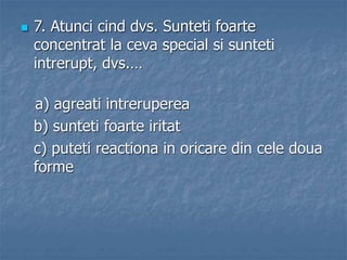  7. Atunci cind dvs. Sunteti foarte
concentrat la ceva special si sunteti
intrerupt, dvs.…
a) agreati intreruperea
b) sunteti foarte iritat
c) puteti reactiona in oricare din cele doua
forme
 