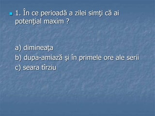  1. În ce perioadă a zilei simţi că ai
potenţial maxim ?
a) dimineaţa
b) dupa-amiază şi în primele ore ale serii
c) seara tîrziu
 