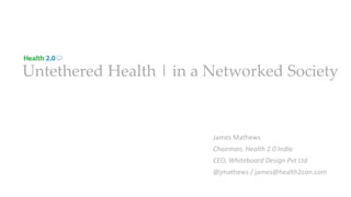 Untethered Health | in a Networked Society
James Mathews
Chairman, Health 2.0 India
CEO, Whiteboard Design Pvt Ltd
@jmathews / james@health2con.com
 