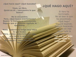 Soledad Becerra, 4º C, ESO
¿QUÉ HAGO AQUÍ?
¿Qué hacía aquí? ¿Qué buscaba?
...
Vaya, un libro.
Quizá en él... ¿encuentre lo que
busco?
…
No lo encuentro.
Pero, ¿Qué busco exactamente?
Bueno, la historia es entretenida.
Seguro que al próximo capítulo lo
encuentro.
…
Nada. Todavía no tengo muy claro
lo que busco.
Pero, ¿cómo debería buscar algo
que no sé lo que es?
Aún me quedan unas hojas.
A lo mejor la respuesta está al
final.
El libro ha
terminado.
No sé bien lo que
he encontrado.
¿Qué hago?
Seguiré leyendo.
Seguiré buscando.
Tal vez en más
libros halle la
respuesta.
Tal vez con más
libros halle la
respuesta.
 