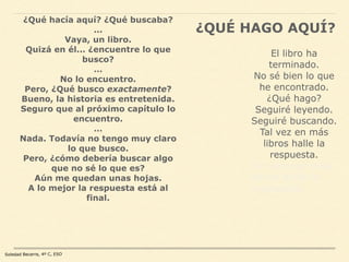 Soledad Becerra, 4º C, ESO
¿QUÉ HAGO AQUÍ?
¿Qué hacía aquí? ¿Qué buscaba?
...
Vaya, un libro.
Quizá en él... ¿encuentre lo que
busco?
…
No lo encuentro.
Pero, ¿Qué busco exactamente?
Bueno, la historia es entretenida.
Seguro que al próximo capítulo lo
encuentro.
…
Nada. Todavía no tengo muy claro
lo que busco.
Pero, ¿cómo debería buscar algo
que no sé lo que es?
Aún me quedan unas hojas.
A lo mejor la respuesta está al
final.
El libro ha
terminado.
No sé bien lo que
he encontrado.
¿Qué hago?
Seguiré leyendo.
Seguiré buscando.
Tal vez en más
libros halle la
respuesta.
Tal vez con más
libros halle la
respuesta.
 