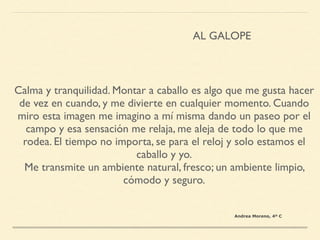 Calma y tranquilidad. Montar a caballo es algo que me gusta hacer
de vez en cuando, y me divierte en cualquier momento. Cuando
miro esta imagen me imagino a mí misma dando un paseo por el
campo y esa sensación me relaja, me aleja de todo lo que me
rodea. El tiempo no importa, se para el reloj y solo estamos el
caballo y yo.
Me transmite un ambiente natural, fresco; un ambiente limpio,
cómodo y seguro.
AL GALOPE
Andrea Moreno, 4º C
 