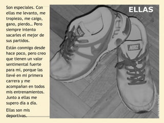 Son especiales. Con
ellas me levanto, me
tropiezo, me caigo,
gano, pierdo… Pero
siempre intento
sacarles el mejor de
sus partidos.
Están conmigo desde
hace poco, pero creo
que tienen un valor
sentimental fuerte
para mí, porque las
llevé en mi primera
carrera y me
acompañan en todos
mis entrenamientos.
Junto a ellas me
supero día a día.
Ellas son mis
deportivas.
MaríaRobledoMartín2ºC
ELLAS
 
