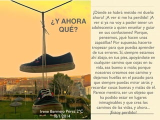 ¿Y AHORA
QUÉ?
¿Dónde se habrá metido mi dueña
ahora? ¡A ver si me ha perdido! ¡A
ver si ya no voy a poder tener un
adolescente a quien enseñar y guiar
en sus confusiones! Porque,
pensemos, ¿qué hacen unas
zapatillas? Por supuesto, hacerte
tropezar para que puedas aprender
de tus errores. Sí, siempre estamos
ahí abajo, en tus pies, apoyándote en
cualquier camino que cojas en tu
vida, sea bueno o malo; porque
nosotros creamos ese camino y
dejamos huellas en el pasado para
que siempre puedas mirar atrás y
recordar cosas buenas y malas de él.
Parece mentira, ser un objeto que
ha podido estar en lugares
inimaginables y que crea los
caminos de las vidas, y ahora...
¡Estoy perdido!Irene Bermejo Pérez 2ºC
16/1/2014
 