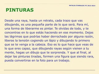 Desde una raya, hasta un retrato, cada trazo que vas
dibujando, es una pequeña parte de lo que será. Para mí,
una forma de liberarme es pintar. Te olvidas de todo, y te
concentras en lo que estás haciendo en ese momento. Dejas
las lágrimas que podrías haber derrochado por alguna razón,
liberas la tensión cogiendo un lápiz y dibujando lo primero
que se te venga a la cabeza. Eso es lo que hace que veas de
lo que eres capaz, que dibujando rayas según vienen a tu
mente, hagas un dibujo que te sorprenda. Y que al final, al
dejar las pinturas tiradas, formen una figura que siendo rara,
pueda convertirse en la foto para un trabajo.
PINTURAS
NATALIA ITURRALDE 3ºC 2013-2014
 