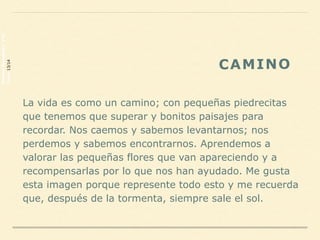 La vida es como un camino; con pequeñas piedrecitas
que tenemos que superar y bonitos paisajes para
recordar. Nos caemos y sabemos levantarnos; nos
perdemos y sabemos encontrarnos. Aprendemos a
valorar las pequeñas flores que van apareciendo y a
recompensarlas por lo que nos han ayudado. Me gusta
esta imagen porque represente todo esto y me recuerda
que, después de la tormenta, siempre sale el sol.
CAMINO
PalomaHernández2ºD
Curso13/14
 