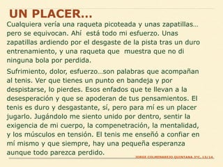 Cualquiera vería una raqueta picoteada y unas zapatillas…
pero se equivocan. Ahí está todo mi esfuerzo. Unas
zapatillas ardiendo por el desgaste de la pista tras un duro
entrenamiento, y una raqueta que muestra que no di
ninguna bola por perdida.
Sufrimiento, dolor, esfuerzo…son palabras que acompañan
al tenis. Ver que tienes un punto en bandeja y por
despistarse, lo pierdes. Esos enfados que te llevan a la
desesperación y que se apoderan de tus pensamientos. El
tenis es duro y desgastante, sí, pero para mí es un placer
jugarlo. Jugándolo me siento unido por dentro, sentir la
exigencia de mi cuerpo, la compenetración, la mentalidad,
y los músculos en tensión. El tenis me enseñó a confiar en
mí mismo y que siempre, hay una pequeña esperanza
aunque todo parezca perdido.
UN PLACER…
JORGE COLMENAREJO QUINTANA 3ºC, 13/14
 
