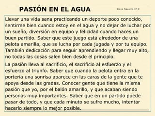 Llevar una vida sana practicando un deporte poco conocido,
sentirme bien cuando estoy en el agua y no dejar de luchar por
un sueño, diversión en equipo y felicidad cuando haces un
buen partido. Saber que este juego está alrededor de una
pelota amarilla, que se lucha por cada jugada y por tu equipo.
También dedicación para seguir aprendiendo y llegar muy alto,
no todas las cosas salen bien desde el principio.
La pasión lleva al sacrificio, el sacrificio al esfuerzo y el
esfuerzo al triunfo. Saber que cuando la pelota entra en la
portería una sonrisa aparece en las caras de la gente que te
apoya desde las gradas. Conocer gente que tiene la misma
pasión que yo, por el balón amarillo, y que acaban siendo
personas muy importantes. Saber que en un partido puede
pasar de todo, y que cada minuto se sufre mucho, intentar
hacerlo siempre lo mejor posible.
PASIÓN EN EL AGUA Irene Navarro 4º C
 