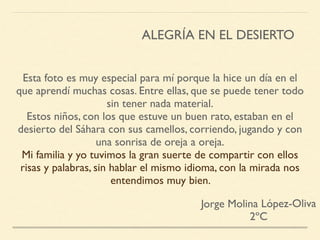 Esta foto es muy especial para mí porque la hice un día en el
que aprendí muchas cosas. Entre ellas, que se puede tener todo
sin tener nada material.
Estos niños, con los que estuve un buen rato, estaban en el
desierto del Sáhara con sus camellos, corriendo, jugando y con
una sonrisa de oreja a oreja.
Mi familia y yo tuvimos la gran suerte de compartir con ellos
risas y palabras, sin hablar el mismo idioma, con la mirada nos
entendimos muy bien.
Jorge Molina López-Oliva
2ºC
ALEGRÍA EN EL DESIERTO
 