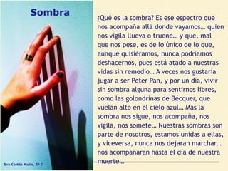 Sombra ¿Qué es la sombra? Es ese espectro que
nos acompaña allá donde vayamos… quien
nos vigila llueva o truene… y que, mal
que nos pese, es de lo único de lo que,
aunque quisiéramos, nunca podríamos
deshacernos, pues está atado a nuestras
vidas sin remedio… A veces nos gustaría
jugar a ser Peter Pan, y por un día, vivir
sin sombra alguna para sentirnos libres,
como las golondrinas de Bécquer, que
vuelan alto en el cielo azul… Mas la
sombra nos sigue, nos acompaña, nos
vigila, nos somete… Nuestras sombras son
parte de nosotros, estamos unidas a ellas,
y viceversa, nunca nos dejaran marchar…
nos acompañaran hasta el día de nuestra
muerte…Eva Cortés Matín, 3º C
 